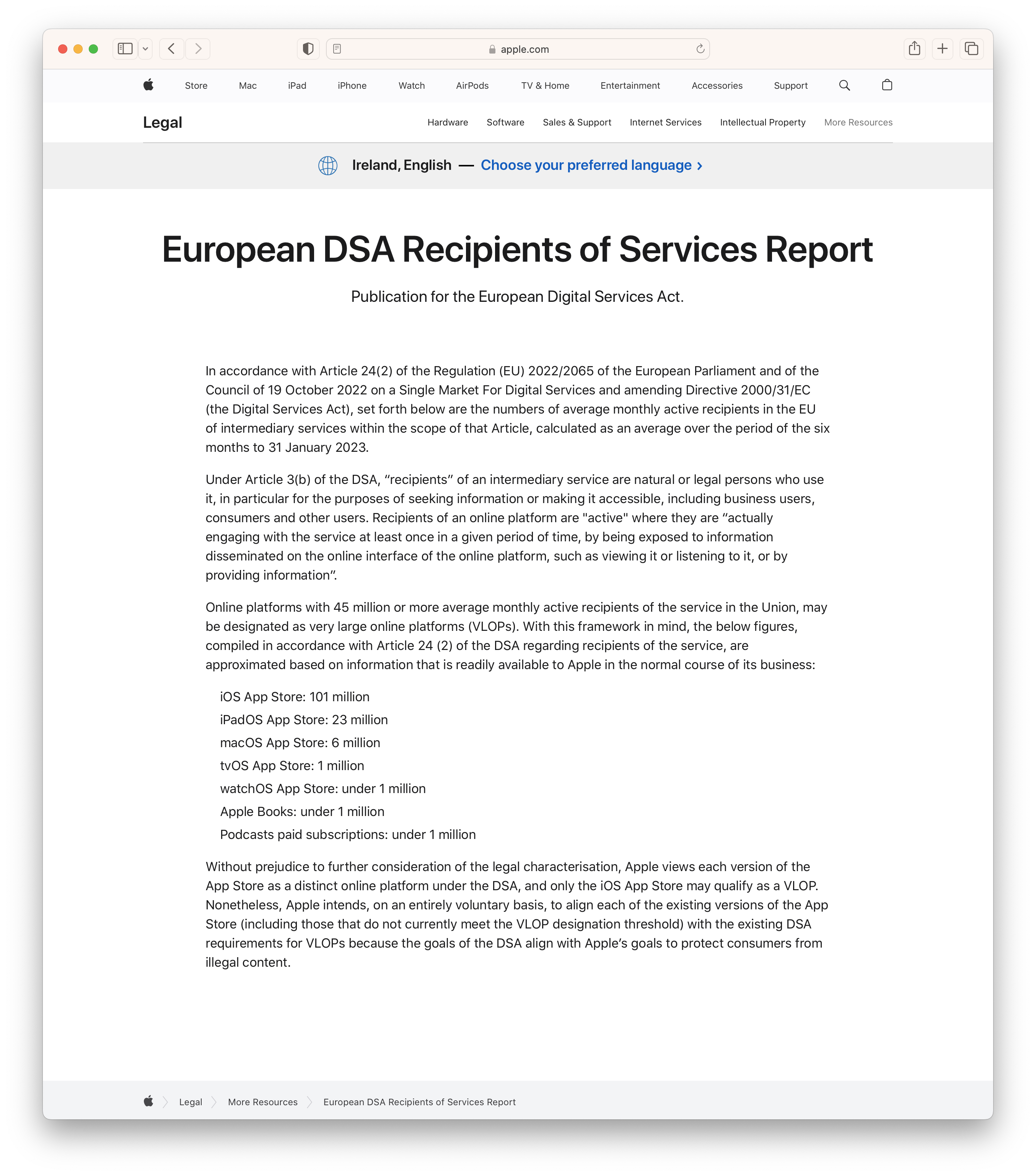 European DSA Recipients of Services Report

Online platforms with 45 million or more average monthly active recipients of the service in the Union, may be designated as very large online platforms (VLOPs). With this framework in mind, the below figures, compiled in accordance with Article 24 (2) of the DSA regarding recipients of the service, are approximated based on information that is readily available to Apple in the normal course of its business:

iOS App Store: 101 million
iPadOS App Store: 23 million
macOS App Store: 6 million
tvOS App Store: 1 million
watchOS App Store: under 1 million
Apple Books: under 1 million
Podcasts paid subscriptions: under 1 million