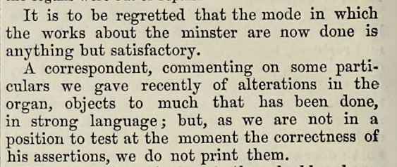 It is to be regretted that the mode in which the works about the minster are now done is anything but satisfactory.
A correspondent, commenting on some particulars we gave recently of alterations in the organ, objects to much that has been done, in strong language; but, as we are not in a position to test at the moment the correctness of his assertions, we do not print them.
